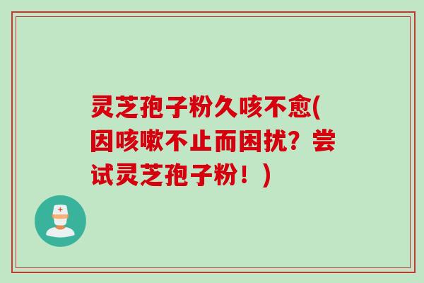 灵芝孢子粉久咳不愈(因咳嗽不止而困扰？尝试灵芝孢子粉！)