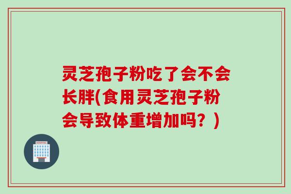 灵芝孢子粉吃了会不会长胖(食用灵芝孢子粉会导致体重增加吗？)