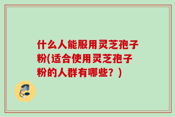 什么人能服用灵芝孢子粉(适合使用灵芝孢子粉的人群有哪些？)
