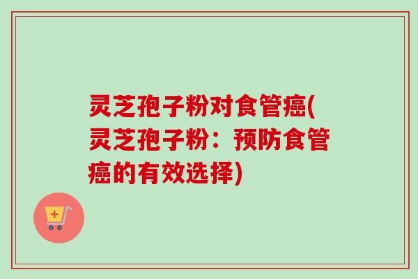 灵芝孢子粉对食管癌(灵芝孢子粉：预防食管癌的有效选择)