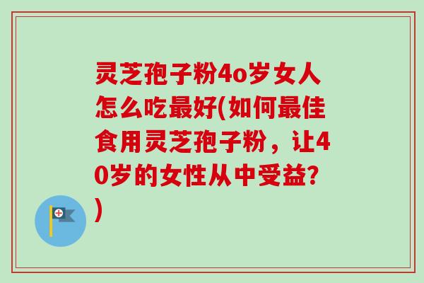 灵芝孢子粉4o岁女人怎么吃最好(如何最佳食用灵芝孢子粉，让40岁的女性从中受益？)
