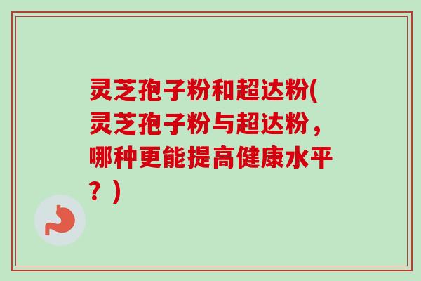 灵芝孢子粉和超达粉(灵芝孢子粉与超达粉，哪种更能提高健康水平？)