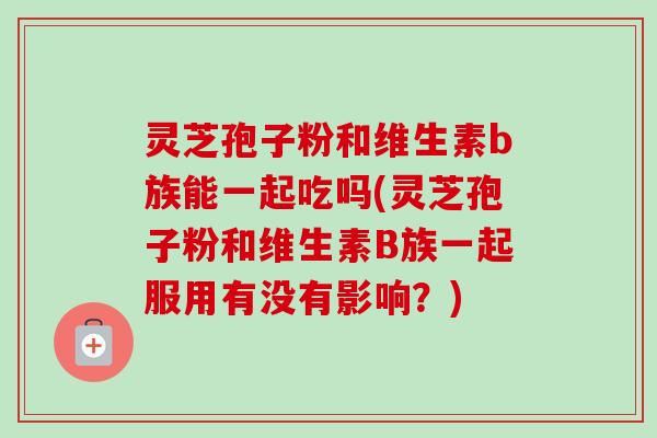 灵芝孢子粉和维生素b族能一起吃吗(灵芝孢子粉和维生素B族一起服用有没有影响？)