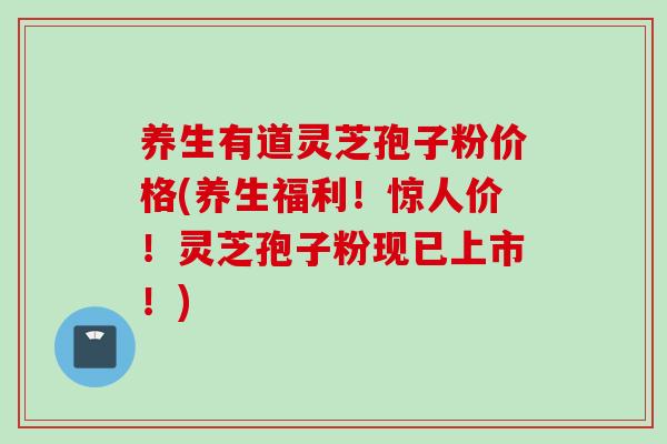 养生有道灵芝孢子粉价格(养生福利！惊人价！灵芝孢子粉现已上市！)