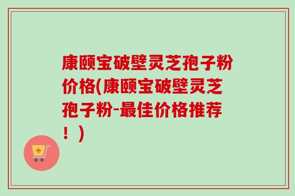 康颐宝破壁灵芝孢子粉价格(康颐宝破壁灵芝孢子粉-最佳价格推荐！)