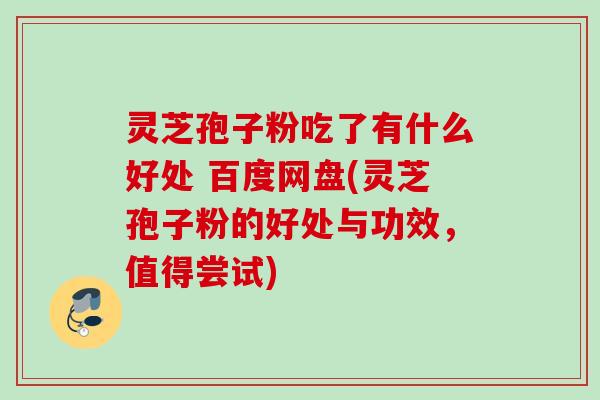灵芝孢子粉吃了有什么好处 百度网盘(灵芝孢子粉的好处与功效，值得尝试)