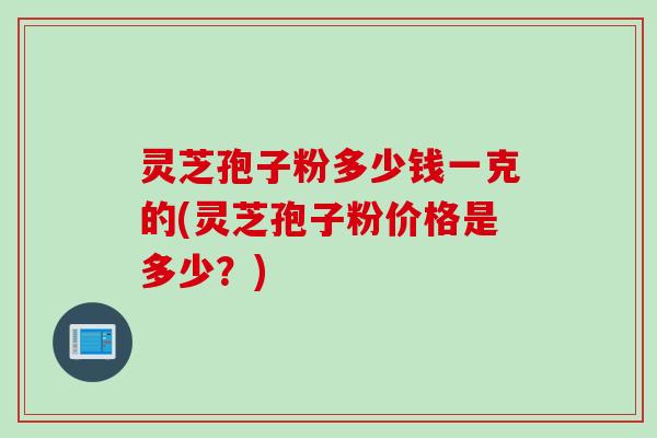 灵芝孢子粉多少钱一克的(灵芝孢子粉价格是多少？)