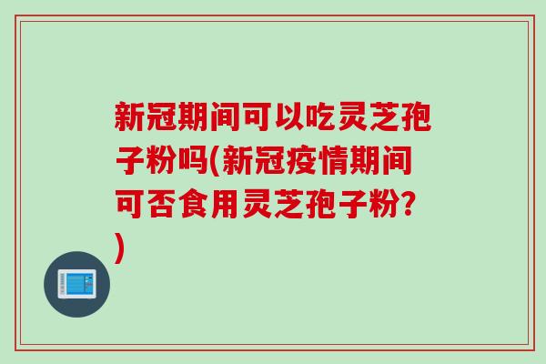 新冠期间可以吃灵芝孢子粉吗(新冠疫情期间可否食用灵芝孢子粉？)