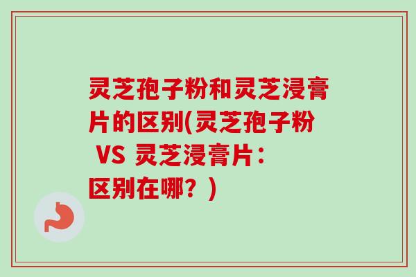 灵芝孢子粉和灵芝浸膏片的区别(灵芝孢子粉 VS 灵芝浸膏片：区别在哪？)