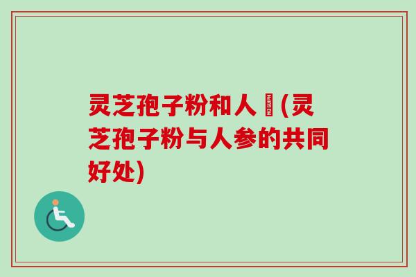灵芝孢子粉和人蔘(灵芝孢子粉与人参的共同好处)