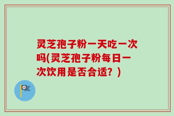 灵芝孢子粉一天吃一次吗(灵芝孢子粉每日一次饮用是否合适？)