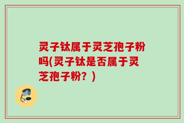 灵子钛属于灵芝孢子粉吗(灵子钛是否属于灵芝孢子粉？)