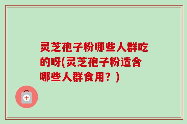 灵芝孢子粉哪些人群吃的呀(灵芝孢子粉适合哪些人群食用？)