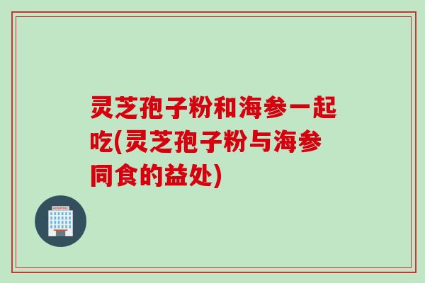灵芝孢子粉和海参一起吃(灵芝孢子粉与海参同食的益处)