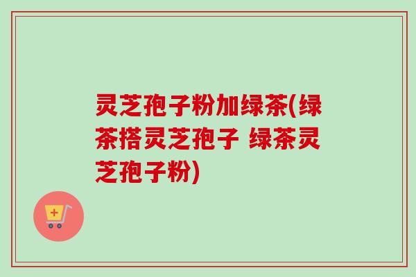 灵芝孢子粉加绿茶(绿茶搭灵芝孢子 绿茶灵芝孢子粉)