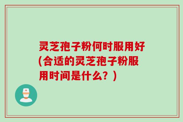 灵芝孢子粉何时服用好(合适的灵芝孢子粉服用时间是什么？)
