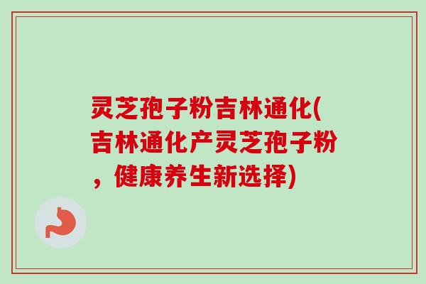 灵芝孢子粉吉林通化(吉林通化产灵芝孢子粉，健康养生新选择)