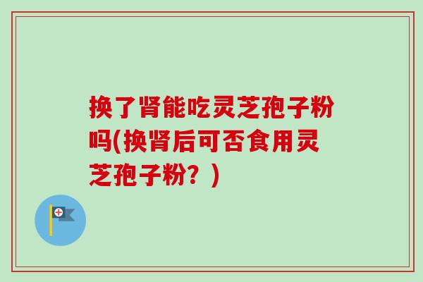 换了肾能吃灵芝孢子粉吗(换肾后可否食用灵芝孢子粉？)