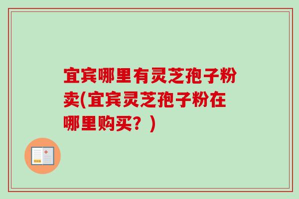 宜宾哪里有灵芝孢子粉卖(宜宾灵芝孢子粉在哪里购买?) 宜宾哪里有灵芝孢子粉卖(宜宾灵芝孢子粉在哪里购买?)