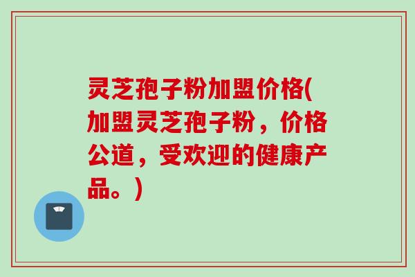 灵芝孢子粉加盟价格(加盟灵芝孢子粉，价格公道，受欢迎的健康产品。)