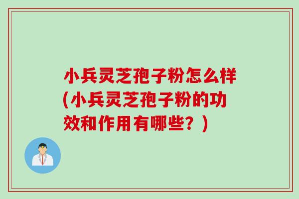 小兵灵芝孢子粉怎么样(小兵灵芝孢子粉的功效和作用有哪些？)