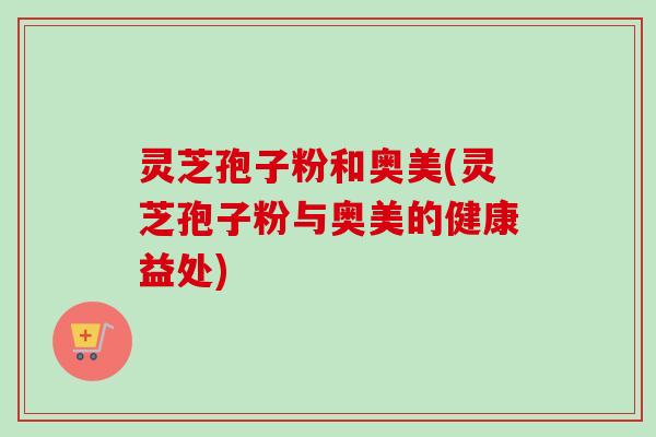 灵芝孢子粉和奥美(灵芝孢子粉与奥美的健康益处)