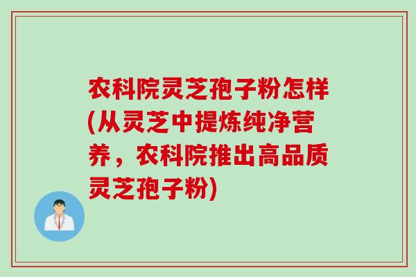 农科院灵芝孢子粉怎样(从灵芝中提炼纯净营养，农科院推出高品质灵芝孢子粉)