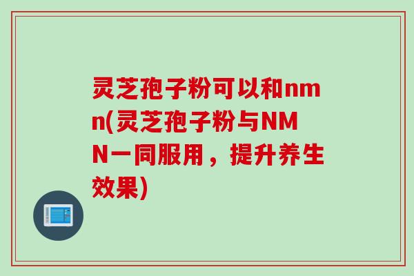 灵芝孢子粉可以和nmn(灵芝孢子粉与NMN一同服用,提升养生效果) 灵芝孢子粉可以和nmn(灵芝孢子粉与NMN一同服用,提升养生效果)