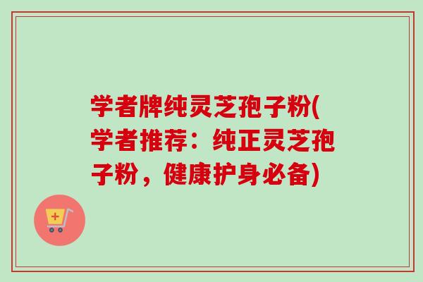 学者牌纯灵芝孢子粉(学者推荐：纯正灵芝孢子粉，健康护身必备)