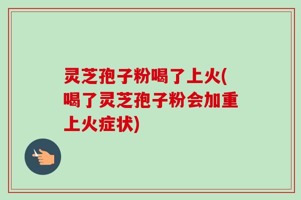 灵芝孢子粉喝了上火(喝了灵芝孢子粉会加重上火症状)