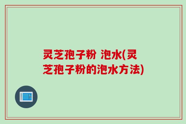 灵芝孢子粉 泡水(灵芝孢子粉的泡水方法)