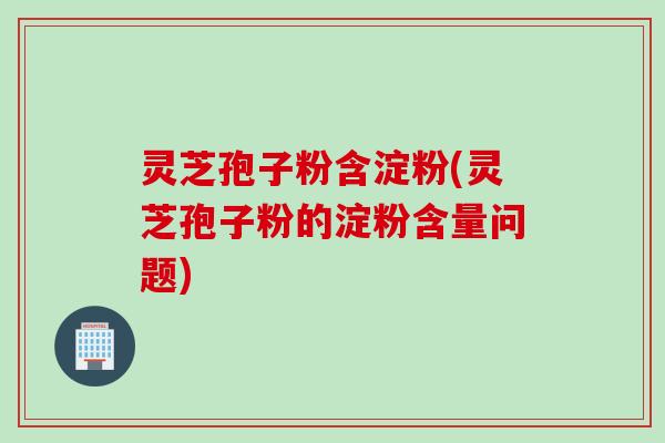 灵芝孢子粉含淀粉(灵芝孢子粉的淀粉含量问题)