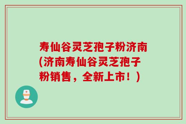 寿仙谷灵芝孢子粉济南(济南寿仙谷灵芝孢子粉销售，全新上市！)