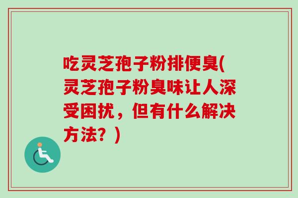 吃灵芝孢子粉排便臭(灵芝孢子粉臭味让人深受困扰，但有什么解决方法？)