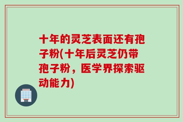 十年的灵芝表面还有孢子粉(十年后灵芝仍带孢子粉，医学界探索驱动能力)