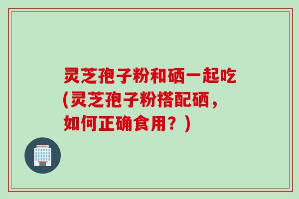 灵芝孢子粉和硒一起吃(灵芝孢子粉搭配硒，如何正确食用？)