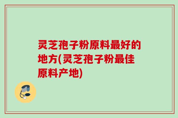 灵芝孢子粉原料好的地方(灵芝孢子粉佳原料产地) 灵芝孢子粉原料好的地方(灵芝孢子粉佳原料产地)