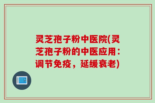 灵芝孢子粉中医院(灵芝孢子粉的中医应用：调节免疫，延缓衰老)