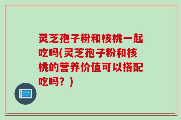 灵芝孢子粉和核桃一起吃吗(灵芝孢子粉和核桃的营养价值可以搭配吃吗？)