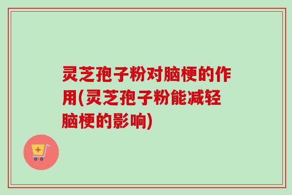 灵芝孢子粉对脑梗的作用(灵芝孢子粉能减轻脑梗的影响)