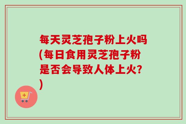 每天灵芝孢子粉上火吗(每日食用灵芝孢子粉是否会导致人体上火？)