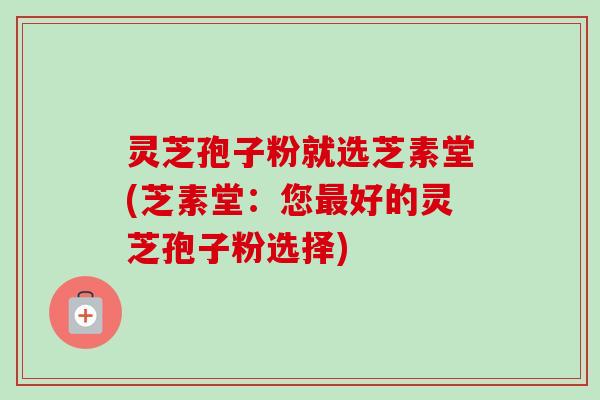 灵芝孢子粉就选芝素堂(芝素堂：您最好的灵芝孢子粉选择)