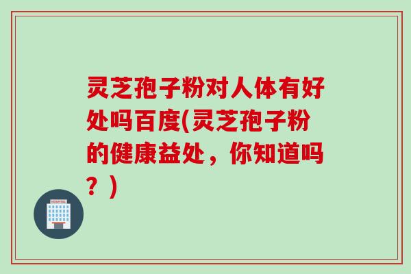 灵芝孢子粉对人体有好处吗百度(灵芝孢子粉的健康益处，你知道吗？)