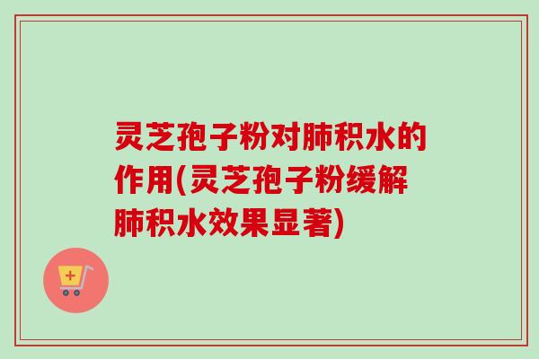 灵芝孢子粉对肺积水的作用(灵芝孢子粉缓解肺积水效果显著)