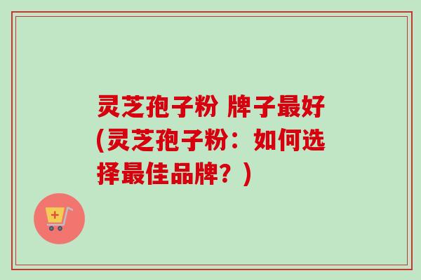 灵芝孢子粉 牌子最好(灵芝孢子粉：如何选择最佳品牌？)