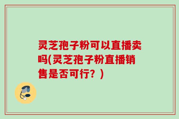 灵芝孢子粉可以直播卖吗(灵芝孢子粉直播销售是否可行？)