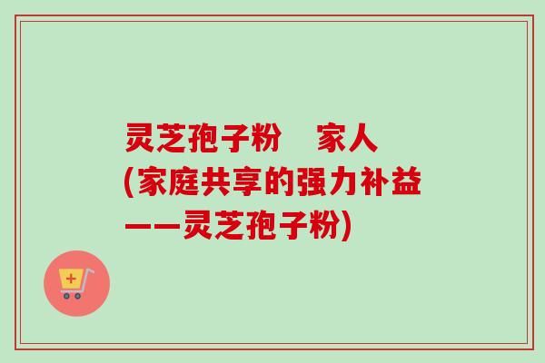 灵芝孢子粉   家人(家庭共享的强力补益——灵芝孢子粉)