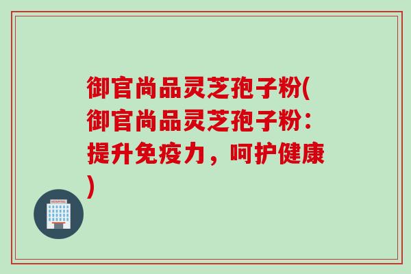 御官尚品灵芝孢子粉(御官尚品灵芝孢子粉：提升免疫力，呵护健康)