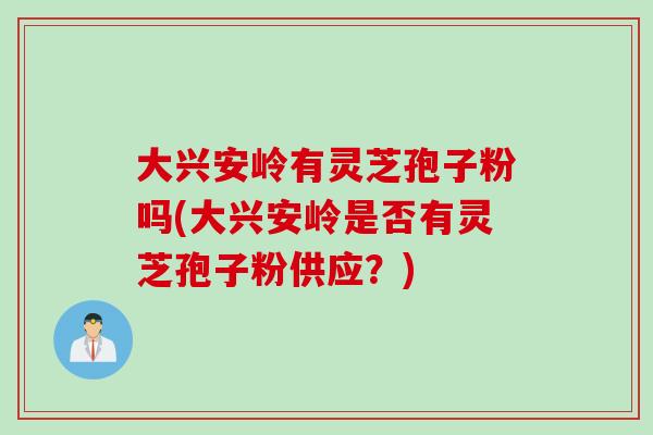 大兴安岭有灵芝孢子粉吗(大兴安岭是否有灵芝孢子粉供应？)
