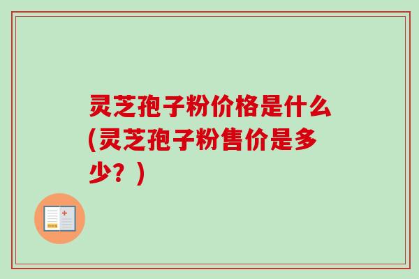灵芝孢子粉价格是什么(灵芝孢子粉售价是多少？)